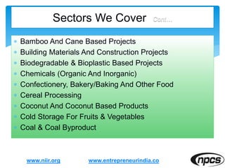  Bamboo And Cane Based Projects
 Building Materials And Construction Projects
 Biodegradable & Bioplastic Based Projects
 Chemicals (Organic And Inorganic)
 Confectionery, Bakery/Baking And Other Food
 Cereal Processing
 Coconut And Coconut Based Products
 Cold Storage For Fruits & Vegetables
 Coal & Coal Byproduct
www.niir.org
Sectors We Cover Cont…
www.entrepreneurindia.co
 