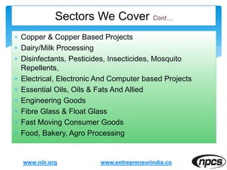  Copper & Copper Based Projects
 Dairy/Milk Processing
 Disinfectants, Pesticides, Insecticides, Mosquito
Repellents,
 Electrical, Electronic And Computer based Projects
 Essential Oils, Oils & Fats And Allied
 Engineering Goods
 Fibre Glass & Float Glass
 Fast Moving Consumer Goods
 Food, Bakery, Agro Processing
www.niir.org
Sectors We Cover
www.entrepreneurindia.co
 