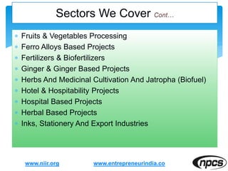  Fruits & Vegetables Processing
 Ferro Alloys Based Projects
 Fertilizers & Biofertilizers
 Ginger & Ginger Based Projects
 Herbs And Medicinal Cultivation And Jatropha (Biofuel)
 Hotel & Hospitability Projects
 Hospital Based Projects
 Herbal Based Projects
 Inks, Stationery And Export Industries
www.niir.org
Sectors We Cover
www.entrepreneurindia.co
 