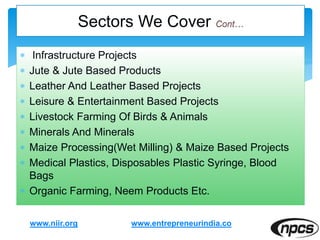  Infrastructure Projects
 Jute & Jute Based Products
 Leather And Leather Based Projects
 Leisure & Entertainment Based Projects
 Livestock Farming Of Birds & Animals
 Minerals And Minerals
 Maize Processing(Wet Milling) & Maize Based Projects
 Medical Plastics, Disposables Plastic Syringe, Blood
Bags
 Organic Farming, Neem Products Etc.
www.niir.org
Sectors We Cover
www.entrepreneurindia.co
 