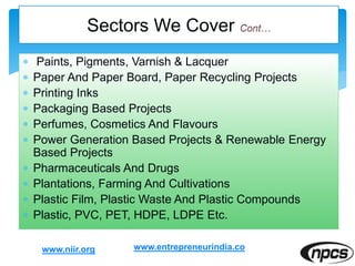  Paints, Pigments, Varnish & Lacquer
 Paper And Paper Board, Paper Recycling Projects
 Printing Inks
 Packaging Based Projects
 Perfumes, Cosmetics And Flavours
 Power Generation Based Projects & Renewable Energy
Based Projects
 Pharmaceuticals And Drugs
 Plantations, Farming And Cultivations
 Plastic Film, Plastic Waste And Plastic Compounds
 Plastic, PVC, PET, HDPE, LDPE Etc.
www.niir.org
Sectors We Cover
www.entrepreneurindia.co
 