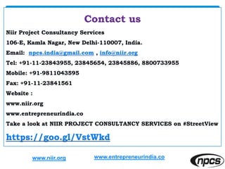 Contact us
Niir Project Consultancy Services
106-E, Kamla Nagar, New Delhi-110007, India.
Email: npcs.india@gmail.com , info@niir.org
Tel: +91-11-23843955, 23845654, 23845886, 8800733955
Mobile: +91-9811043595
Fax: +91-11-23841561
Website :
www.niir.org
www.entrepreneurindia.co
Take a look at NIIR PROJECT CONSULTANCY SERVICES on #StreetView
https://goo.gl/VstWkd
www.niir.org www.entrepreneurindia.co
 