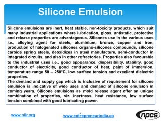Silicone Emulsion
4
Silicone emulsions are inert, heat stable, non-toxicity products, which suit
many industrial applications where lubrication, gloss, antistatic, protective
and release properties are advantageous. Silicones use in the various uses
i.e., alloying agent for steels, aluminium, bronze, copper and iron,
production of halogenated silicones organo-silicones compounds, silicone
carbide spring steels, deoxidizes in steel manufacture, semi-conductor in
integrated circuits, and also in other refractories. Properties also favourable
to the industrial uses i.e., good appearance, dispersibility, stability, good
conductor of electricity, good conductor of heat, paint of immersion,
temperature range 50 – 250°C, low surface tension and excellent dielectric
properties.
The demand and supply gap which is inclusive of requirement for silicone
emulsion is indicative of wide uses and demand of silicone emulsion in
coming years. Silicone emulsions as mold release agent offer an unique
combination of properties, viz. inertness, heat resistance, low surface
tension combined with good lubricating power.
www.niir.org www.entrepreneurindia.co
 