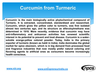 Curcumin from Turmeric
5
Curcumin is the main biologically active phytochemical compound of
Turmeric. It is extracted, concentrated, standardized and researched.
Curcumin, which gives the yellow color to turmeric, was first isolated
almost two centuries ago, and its structure as diferuloylmethane was
determined in 1910. More recently, evidence that curcumin may have
anti-inflammatory and anticancer activities has renewed scientific
interest in its potential to prevent and treat disease. Curcumin is a water-
soluble orange-yellow colored powder. Today, India is the primary
exporter of turmeric (known as haldi in India). India dominates the global
market for spice oleoresin, which is in big demand from processed food
and fragrance industries that now mostly prefer natural coloring and
flavoring agents to artificial ones as consumers become increasingly
health conscious.
www.niir.org www.entrepreneurindia.co
 