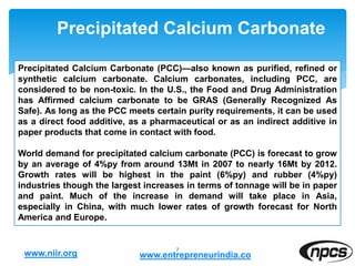 Precipitated Calcium Carbonate
7
Precipitated Calcium Carbonate (PCC)—also known as purified, refined or
synthetic calcium carbonate. Calcium carbonates, including PCC, are
considered to be non-toxic. In the U.S., the Food and Drug Administration
has Affirmed calcium carbonate to be GRAS (Generally Recognized As
Safe). As long as the PCC meets certain purity requirements, it can be used
as a direct food additive, as a pharmaceutical or as an indirect additive in
paper products that come in contact with food.
World demand for precipitated calcium carbonate (PCC) is forecast to grow
by an average of 4%py from around 13Mt in 2007 to nearly 16Mt by 2012.
Growth rates will be highest in the paint (6%py) and rubber (4%py)
industries though the largest increases in terms of tonnage will be in paper
and paint. Much of the increase in demand will take place in Asia,
especially in China, with much lower rates of growth forecast for North
America and Europe.
www.niir.org www.entrepreneurindia.co
 