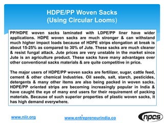 HDPE/PP Woven Sacks
(Using Circular Looms)
9
PP/HDPE woven sacks laminated with LDPE/PP liner have wider
applications. HDPE woven sacks are much stronger & can withstand
much higher impact loads because of HDPE strips elongation at break is
about 15-25% as compared to 30% of Jute. These sacks are much cleaner
& resist fungal attack. Jute prices are very unstable in the market since
Jute is an agriculture product. These sacks have many advantages over
other conventional sacks materials & are quite competitive in price.
The major users of HDPE/PP woven sacks are fertilizer, sugar, cattle feed,
cement & other chemical Industries. Oil seeds, salt, starch, pesticides,
detergents & many other items are also being packed in woven sacks.
HDPE/PP oriented strips are becoming increasingly popular in India &
have caught the eye of many end users for their requirement of packing
materials. Because of such superior properties of plastic woven sacks, it
has high demand everywhere.
www.niir.org www.entrepreneurindia.co
 