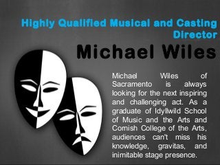 Highly Qualified Musical and Casting
Director
Michael Wiles
Michael Wiles of
Sacramento is always
looking for the next inspiring
and challenging act. As a
graduate of Idyllwild School
of Music and the Arts and
Cornish College of the Arts,
audiences can't miss his
knowledge, gravitas, and
inimitable stage presence.
 
