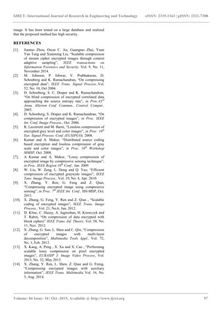 IJRET: International Journal of Research in Engineering and Technology eISSN: 2319-1163 | pISSN: 2321-7308
_______________________________________________________________________________________
Volume: 04 Issue: 10 | Oct -2015, Available @ http://www.ijret.org 57
image. It has been tested on a large database and realized
that the proposed method has high security.
REFERENCES
[1]. Jiantao Zhou, Oscar C. Au, Guangtao Zhai, Yuan
Yan Tang and Xianming Liu, “Scalable compression
of stream cipher encrypted images through context
adaptive sampling”, IEEE transactions on
Information Forensics and Security, Vol. 9, No. 11,
November 2014.
[2]. M. Johnson, P. Ishwar, V. Prabhakaran, D.
Schonberg and K. Ramachandran, “On compressing
encrypted data”, IEEE Trans. Signal Process.,Vol.
52, No. 10, Oct 2004.
[3]. D. Schonberg, S. C. Draper and K. Ramachandran,
“On blind compression of encrypted correlated data
approaching the source entropy rate”, in Proc.43rd
Annu. Allerton Conf. Commun., Control, Comput.,
2005.
[4]. D. Schonberg, S. Draper and K. Ramachandran, “On
compression of encrypted images”, in Proc. IEEE
Int. Conf. Image Process., Oct. 2006.
[5]. R. Lazzeretti and M. Barni, “Lossless compression of
encrypted grey level and color images”, in Proc. 16th
Eur. Signal Process. Conf. (EUSIPCO), 2008.
[6]. Kumar and A. Makur, “Distributed source coding
based encryption and lossless compression of gray
scale and color images”, in Proc. 10th
Workshop
MMSP, Oct. 2008.
[7]. A Kumar and A. Makur, “Lossy compression of
encrypted image by compressive sensing technique”,
in Proc. IEEE Region 10th
Conf., Jan. 2009.
[8]. W. Liu, W. Zeng, L. Dong and Q. Yao, “Efficient
compression of encrypted grayscale images”, IEEE
Tans. Image Process., Vol. 19, No. 4, Apr. 2010.
[9]. X. Zhang, Y. Ren, G. Feng and Z. Qian,
“Compressing encrypted image using compressive
sensing”, in Proc. 7th
IEEE Int. Conf., IIH-MSP, Oct.
2011.
[10]. X. Zhang, G. Feng, Y. Ren and Z. Qian , “Scalable
coding of encrypted images”, IEEE Trans. Image
Process., Vol. 21, No.6, Jun. 2012.
[11]. D. Klinc, C. Hazay, A. Jagmohan, H. Krawczyk and
T. Rabin, “On compression of data encrypted with
block ciphers” IEEE Trans. Inf. Theory, Vol. 58, No.
11, Nov. 2012.
[12]. X. Zhang, G. Sun, L. Shen and C. Qin, “Compression
of encrypted images with multi-layer
decomposition”, Multimedia Tools Appl., Vol. 72,
No. 1, Feb. 2013.
[13]. X. Kang, A. Peng , X. Xu and X. Cao , “Performing
scalable lossy compression on pixel encrypted
images”, EURASIP J. Image Video Process, Vol.
2013, No. 32, May 2013.
[14]. X. Zhang, Y. Ren, L. Shen, Z. Qian and G. Freng,
“Compressing encrypted images with auxiliary
information”, IEEE Trans. Multimedia Vol. 16, No.
5, Aug. 2014.
 
