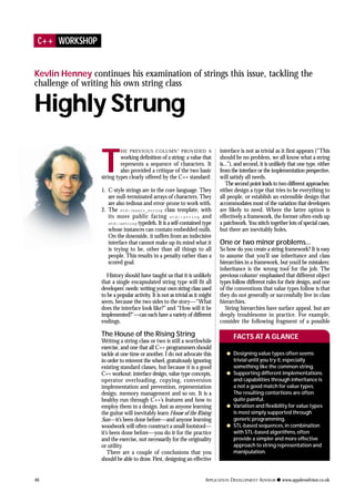 T
HE PREVIOUS COLUMN1
PROVIDED A
working definition of a string: a value that
represents a sequence of characters. It
also provided a critique of the two basic
string types clearly offered by the C++ standard:
1. C-style strings are in the core language. They
are null-terminated arrays of characters. They
are also tedious and error-prone to work with.
2. The std::basic_string class template, with
its more public facing std::string and
std::wstring typedefs. It is a self-contained type
whose instances can contain embedded nulls.
On the downside, it suffers from an indecisive
interface that cannot make up its mind what it
is trying to be, other than all things to all
people. This results in a penalty rather than a
scored goal.
History should have taught us that it is unlikely
that a single encapsulated string type will fit all
developers’ needs: writing your own string class used
to be a popular activity. It is not as trivial as it might
seem, because the two sides to the story—“What
does the interface look like?” and “How will it be
implemented?”—can each have a variety of different
endings.
The House of the Rising String
Writing a string class or two is still a worthwhile
exercise, and one that all C++ programmers should
tackle at one time or another. I do not advocate this
in order to reinvent the wheel, gratuitously ignoring
existing standard classes, but because it is a good
C++ workout: interface design, value type concepts,
operator overloading, copying, conversion
implementation and prevention, representation
design, memory management and so on. It is a
healthy run through C++’s features and how to
employ them in a design. Just as anyone learning
the guitar will inevitably learn House of the Rising
Sun—it’s been done before—and anyone learning
woodwork will often construct a small footstool—
it’s been done before—you do it for the practice
and the exercise, not necessarily for the originality
or utility.
There are a couple of conclusions that you
should be able to draw. First, designing an effective
interface is not as trivial as it first appears (“This
should be no problem, we all know what a string
is...”), and second, it is unlikely that one type, either
from the interface or the implementation perspective,
will satisfy all needs.
The second point leads to two different approaches:
either design a type that tries to be everything to
all people, or establish an extensible design that
accommodates most of the variation that developers
are likely to need. Where the latter option is
effectively a framework, the former often ends up
a patchwork. You stitch together lots of special cases,
but there are inevitably holes.
One or two minor problems...
So how do you create a string framework? It is easy
to assume that you’ll use inheritance and class
hierarchies in a framework, but you’d be mistaken:
inheritance is the wrong tool for the job. The
previous column1
emphasised that different object
types follow different rules for their design, and one
of the conventions that value types follow is that
they do not generally or successfully live in class
hierarchies.
String hierarchies have surface appeal, but are
deeply troublesome in practice. For example,
consider the following fragment of a possible
q Designing value types often seems
trivial until you try it,especially
something like the common string.
q Supporting different implementations
and capabilities through inheritance is
a not a good match for value types.
The resulting contortions are often
quite painful.
q Variation and flexibility for value types
is most simply supported through
generic programming.
q STL-based sequences,in combination
with STL-based algorithms,often
provide a simpler and more effective
approach to string representation and
manipulation.
FACTS AT A GLANCE
C++ WORKSHOP
Kevlin Henney continues his examination of strings this issue, tackling the
challenge of writing his own string class
Highly Strung
46 APPLICATION DEVELOPMENT ADVISOR q www.appdevadvisor.co.uk
 