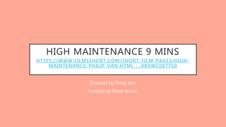 HIGH MAINTENANCE 9 MINS
HTTPS://WWW.FILMSSHORT.COM/SHORT-FILM-PAGES/HIGH-
MAINTENANCE-PHILIP-VAN.HTML - .XBXWC0X7TS0
Directed by Philip Van
Analysis by Rosie Brown
 