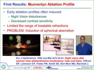 First Results: Munnerlyn Ablation Profile

• Early ablation profiles often induced:
   – Night Vision disturbances
   – Decreased contrast sensitivity
• Limited the range of treatable refractions
• PROBLEM: Induction of spherical aberration




        Eur J Ophthalmol. 1994 Jan-Mar;4(1):43-51. Night vision after
        excimer laser photorefractive keratectomy: haze and halos. O'Brart
        DP, Lohmann CP, Fitzke FW, Smith SE, Kerr-Muir MG, Marshall J.
                                                                    ©DZ Reinstein 2009
                                                             dzr@londonvisionclinic.com
 