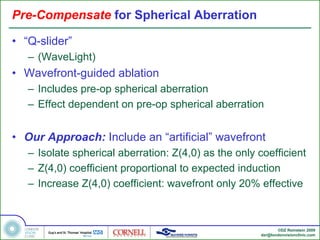 Pre-Compensate for Spherical Aberration

• “Q-slider”
   – (WaveLight)
• Wavefront-guided ablation
   – Includes pre-op spherical aberration
   – Effect dependent on pre-op spherical aberration


• Our Approach: Include an “artificial” wavefront
   – Isolate spherical aberration: Z(4,0) as the only coefficient
   – Z(4,0) coefficient proportional to expected induction
   – Increase Z(4,0) coefficient: wavefront only 20% effective



                                                             ©DZ Reinstein 2009
                                                      dzr@londonvisionclinic.com
 