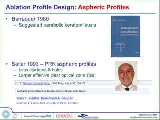 Ablation Profile Design: Aspheric Profiles
• Barraquer 1980
   – Suggested parabolic keratomileusis




• Seiler 1993 – PRK aspheric profiles
   – Less starburst & halos
   – Larger effective clear optical zone size




                                                       ©DZ Reinstein 2009
                                                dzr@londonvisionclinic.com
 
