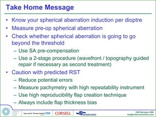 Take Home Message
• Know your spherical aberration induction per dioptre
• Measure pre-op spherical aberration
• Check whether spherical aberration is going to go
  beyond the threshold
   – Use SA pre-compensation
   – Use a 2-stage procedure (wavefront / topography guided
     repair if necessary as second treatment)
• Caution with predicted RST
   –   Reduce potential errors
   –   Measure pachymetry with high repeatability instrument
   –   Use high reproducibility flap creation technique
   –   Always include flap thickness bias
                                                           ©DZ Reinstein 2009
                                                    dzr@londonvisionclinic.com
 