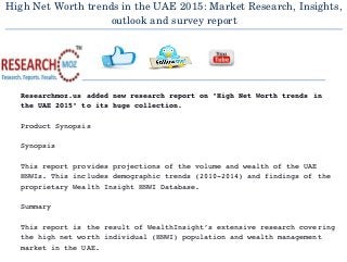 High Net Worth trends in the UAE 2015: Market Research, Insights,
outlook and survey report
  
Researchmoz.us added new research report on "High Net Worth trends in 
the UAE 2015" to its huge collection.
Product Synopsis
Synopsis
This report provides projections of the volume and wealth of the UAE 
HNWIs. This includes demographic trends (2010­2014) and findings of the 
proprietary Wealth Insight HNWI Database.
Summary
This report is the result of WealthInsight’s extensive research covering 
the high net worth individual (HNWI) population and wealth management 
market in the UAE.
 