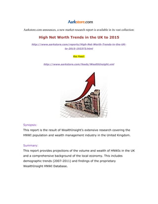 Aarkstore.com announces, a new market research report is available in its vast collection:

            High Net Worth Trends in the UK to 2015
      http://www.aarkstore.com/reports/High-Net-Worth-Trends-in-the-UK-
                                 to-2015-193373.html


                                        Rss Feed:


                http://www.aarkstore.com/feeds/WealthInsight.xml




Synopsis:
This report is the result of WealthInsight’s extensive research covering the
HNWI population and wealth management industry in the United Kingdom.


Summary:
This report provides projections of the volume and wealth of HNWIs in the UK
and a comprehensive background of the local economy. This includes
demographic trends (2007-2011) and findings of the proprietary
WealthInsight HNWI Database.
 