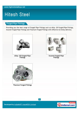 Forged Pipe Fittings:

Providing you the best range of Forged Pipe Fittings such as Alloy -20 Forged Pipe Fittings,
Inconel Forged Pipe Fittings and Titanium Forged Fittings with effective & timely delivery.




           Alloy -20 Forged Pipe                          Inconel Forged Pipe
                   Fittings                                     Fittings




         Titanium Forged Fittings
 
