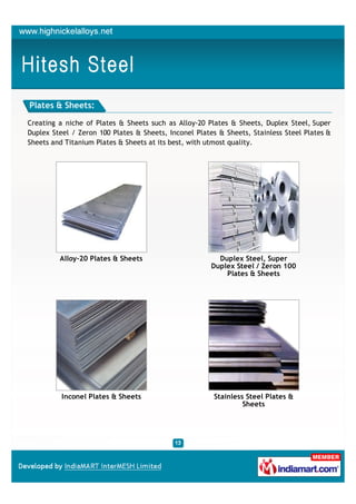 Plates & Sheets:

Creating a niche of Plates & Sheets such as Alloy-20 Plates & Sheets, Duplex Steel, Super
Duplex Steel / Zeron 100 Plates & Sheets, Inconel Plates & Sheets, Stainless Steel Plates &
Sheets and Titanium Plates & Sheets at its best, with utmost quality.




         Alloy-20 Plates & Sheets                        Duplex Steel, Super
                                                       Duplex Steel / Zeron 100
                                                           Plates & Sheets




          Inconel Plates & Sheets                      Stainless Steel Plates &
                                                                Sheets
 