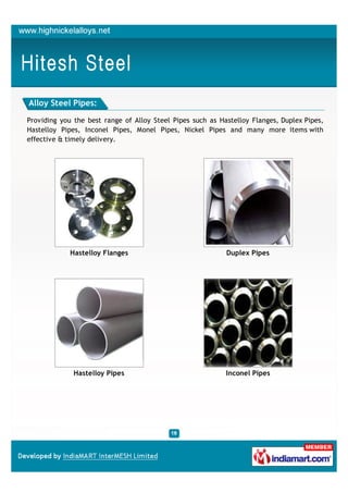 Alloy Steel Pipes:

Providing you the best range of Alloy Steel Pipes such as Hastelloy Flanges, Duplex Pipes,
Hastelloy Pipes, Inconel Pipes, Monel Pipes, Nickel Pipes and many more items with
effective & timely delivery.




             Hastelloy Flanges                              Duplex Pipes




              Hastelloy Pipes                               Inconel Pipes
 