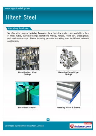 Hastelloy Products:

We offer wide range of Hastelloy Products, these hastelloy products are available in form
of Pipes, tubes, buttweld fittings, socketweld fittings, flanges, round bars, sheets,plates,
coils and fasteners etc. Thease Hastelloy products are widely used in different industrial
applications.




            Hastelloy Butt Weld                          Hastelloy Forged Pipe
                  Fittings                                      Fittings




            Hastelloy Fasteners                        Hastelloy Plates & Sheets
 