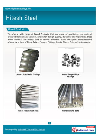 Monel Products:

We offer a wide range of Monel Products that are made of qualitative raw material
procured from reliable vendors. Known for its high quality, durability and high utility, these
monel Products are widely used in various industries across the globe. Monel Products
offered by in form of Pipes, Tubes, Flanges, Fittings, Sheets, Plates, Coils and fasteners etc.




         Monel Butt Weld Fittings                           Monel Forged Pipe
                                                                Fittings




           Monel Plates & Sheets                             Monel Round Bars
 