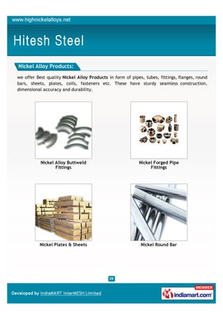 Nickel Alloy Products:

we offer Best quality Nickel Alloy Products in form of pipes, tubes, fittings, flanges, round
bars, sheets, plates, coils, fasteners etc. These have sturdy seamless construction,
dimensional accuracy and durability.




           Nickel Alloy Buttweld                           Nickel Forged Pipe
                  Fittings                                      Fittings




          Nickel Plates & Sheets                            Nickel Round Bar
 
