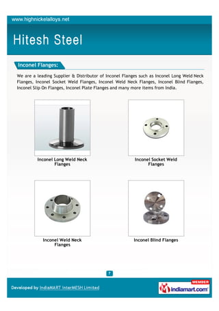 Inconel Flanges:

We are a leading Supplier & Distributor of Inconel Flanges such as Inconel Long Weld Neck
Flanges, Inconel Socket Weld Flanges, Inconel Weld Neck Flanges, Inconel Blind Flanges,
Inconel Slip On Flanges, Inconel Plate Flanges and many more items from India.




         Inconel Long Weld Neck                         Inconel Socket Weld
                 Flanges                                      Flanges




            Inconel Weld Neck                          Inconel Blind Flanges
                 Flanges
 