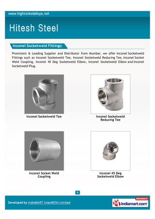 Inconel Socketweld Fittings:

Prominent & Leading Supplier and Distributor from Mumbai, we offer Inconel Socketweld
Fittings such as Inconel Socketweld Tee, Inconel Socketweld Reducing Tee, Inconel Socket
Weld Coupling, Inconel 45 Deg Socketweld Elbow, Inconel Socketweld Elbow and Inconel
Socketweld Plug.




         Inconel Socketweld Tee                         Inconel Socketweld
                                                           Reducing Tee




           Inconel Socket Weld                           Inconel 45 Deg
                Coupling                                Socketweld Elbow
 