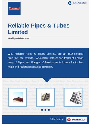 08447556450
A Member of
Reliable Pipes & Tubes
Limited
www.highnickelalloys.com
Carbon Steel Seamless Pipes Carbon Steel SAW Pipes Carbon Steel EFSW Pipes Alloy
Steel Seamless Pipes & Tubes High Nickel Alloys Pipe Fittings Industrial
Flanges Fasteners & Olets Stainless Steel Pipes & Tubes Nickel Alloy Pipes & Tubes Saw
Pipes Carbon Steel Pipes Seamless Pipes Pipe Flanges Angle channel & Bars Different
flanges API 5L Pig Launchers & Receivers Thru-Kote Sleeves Half Repair Pipe
Sleeve Fittings & Flanges Dish End Austenitic Stainless Steel Tubes Lean Duplex Stainless
Steel Tubes Press Break Tubes Stainless Steel Flat Bars ASTM 4130
PIPES FITTINGS CARBON STEEL PIPE CARBON STEEL TUBES ALLOY STEEL
PIPES ALLOY STEEL TUBES STAINLESS STEEL SEAMLESS PIPES STAINLESS STEEL
SEAMLESS TUBES STAINLESS STEEL WELDED PIPES SPECIAL STEEL
PRODUCTS ALUMINIUM COPPER NICKEL PRODUCTS BAFFLE PLATES HOLLOW
SECTION Carbon Steel Seamless Pipes Carbon Steel SAW Pipes Carbon Steel EFSW
Pipes Alloy Steel Seamless Pipes & Tubes High Nickel Alloys Pipe Fittings Industrial
Flanges Fasteners & Olets Stainless Steel Pipes & Tubes Nickel Alloy Pipes & Tubes Saw
Pipes Carbon Steel Pipes Seamless Pipes Pipe Flanges Angle channel & Bars Different
flanges API 5L Pig Launchers & Receivers Thru-Kote Sleeves Half Repair Pipe
Sleeve Fittings & Flanges Dish End Austenitic Stainless Steel Tubes Lean Duplex Stainless
Steel Tubes Press Break Tubes Stainless Steel Flat Bars ASTM 4130
PIPES FITTINGS CARBON STEEL PIPE CARBON STEEL TUBES ALLOY STEEL
We, Reliable Pipes & Tubes Limited, are an ISO certified
manufacturer, exporter, wholesaler, retailer and trader of a broad
array of Pipes and Flanges. Offered array is known for its fine
finish and resistance against corrosion.
 