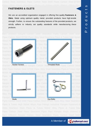 A Member of
Carbon Steel Seamless Pipes Carbon Steel SAW Pipes Carbon Steel EFSW
Pipes Alloy Steel Seamless Pipes & Tubes High Nickel Alloys Pipe Fittings Industrial
Flanges Fasteners & Olets Stainless Steel Pipes & Tubes Nickel Alloy Pipes &
Tubes Saw Pipes Carbon Steel Pipes Seamless Pipes Pipe Flanges Angle channel
& Bars Different flanges API 5L Pig Launchers & Receivers Thru-Kote Sleeves Half
Repair Pipe Sleeve Fittings & Flanges Dish End Austenitic Stainless Steel
Tubes Lean Duplex Stainless Steel Tubes Press Break Tubes Stainless Steel Flat
Bars ASTM 4130 PIPES FITTINGS CARBON STEEL PIPE CARBON STEEL
TUBES ALLOY STEEL PIPES ALLOY STEEL TUBES STAINLESS STEEL
SEAMLESS PIPES STAINLESS STEEL SEAMLESS TUBES STAINLESS STEEL
WELDED PIPES SPECIAL STEEL PRODUCTS ALUMINIUM COPPER NICKEL
PRODUCTS BAFFLE PLATES HOLLOW SECTION Carbon Steel Seamless
Pipes Carbon Steel SAW Pipes Carbon Steel EFSW Pipes Alloy Steel Seamless
Pipes & Tubes High Nickel Alloys Pipe Fittings Industrial Flanges Fasteners &
Olets Stainless Steel Pipes & Tubes Nickel Alloy Pipes & Tubes Saw Pipes Carbon
Steel Pipes Seamless Pipes Pipe Flanges Angle channel & Bars Different
flanges API 5L Pig Launchers & Receivers Thru-Kote Sleeves Half Repair Pipe
Sleeve Fittings & Flanges Dish End Austenitic Stainless Steel Tubes Lean Duplex
Stainless Steel Tubes Press Break Tubes Stainless Steel Flat Bars ASTM 4130
PIPES FITTINGS CARBON STEEL PIPE CARBON STEEL TUBES ALLOY STEEL
PIPES ALLOY STEEL TUBES STAINLESS STEEL SEAMLESS PIPES STAINLESS
STEEL SEAMLESS TUBES STAINLESS STEEL WELDED PIPES SPECIAL STEEL
PRODUCTS ALUMINIUM COPPER NICKEL PRODUCTS BAFFLE
PLATES HOLLOW SECTION Carbon Steel Seamless Pipes Carbon Steel SAW
Pipes Carbon Steel EFSW Pipes Alloy Steel Seamless Pipes & Tubes High Nickel
Alloys Pipe Fittings Industrial Flanges Fasteners & Olets Stainless Steel Pipes &
Tubes Nickel Alloy Pipes & Tubes Saw Pipes Carbon Steel Pipes Seamless
Pipes Pipe Flanges Angle channel & Bars Different flanges API 5L Pig Launchers &
Receivers Thru-Kote Sleeves Half Repair Pipe Sleeve Fittings & Flanges Dish
End Austenitic Stainless Steel Tubes Lean Duplex Stainless Steel Tubes Press
Break Tubes Stainless Steel Flat Bars ASTM 4130 PIPES FITTINGS CARBON
STEEL PIPE CARBON STEEL TUBES ALLOY STEEL PIPES ALLOY STEEL
TUBES STAINLESS STEEL SEAMLESS PIPES STAINLESS STEEL SEAMLESS
FASTENERS & OLETS
We are an accredited organization engaged in offering fine quality Fasteners &
Olets. Made using optimum quality metal, provided products have high tensile
strength. Further, to ensure the outstanding features of the provided products, we
strictly adhere to industry set quality standards while manufacturing these products.
Stud Bolts & Nuts Olets / Outlet Fittings
Socket Screws Carbon Steel Fasteners
Products
 