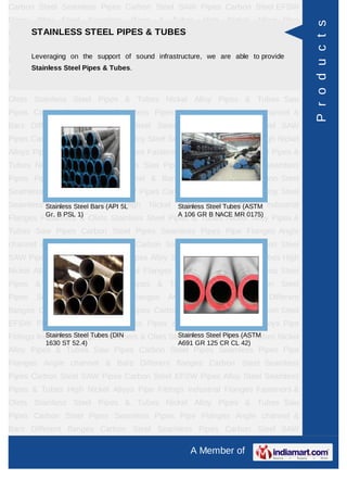 A Member of
Carbon Steel Seamless Pipes Carbon Steel SAW Pipes Carbon Steel EFSW
Pipes Alloy Steel Seamless Pipes & Tubes High Nickel Alloys Pipe Fittings Industrial
Flanges Fasteners & Olets Stainless Steel Pipes & Tubes Nickel Alloy Pipes &
Tubes Saw Pipes Carbon Steel Pipes Seamless Pipes Pipe Flanges Angle channel
& Bars Different flanges API 5L Pig Launchers & Receivers Thru-Kote Sleeves Half
Repair Pipe Sleeve Fittings & Flanges Dish End Austenitic Stainless Steel
Tubes Lean Duplex Stainless Steel Tubes Press Break Tubes Stainless Steel Flat
Bars ASTM 4130 PIPES FITTINGS CARBON STEEL PIPE CARBON STEEL
TUBES ALLOY STEEL PIPES ALLOY STEEL TUBES STAINLESS STEEL
SEAMLESS PIPES STAINLESS STEEL SEAMLESS TUBES STAINLESS STEEL
WELDED PIPES SPECIAL STEEL PRODUCTS ALUMINIUM COPPER NICKEL
PRODUCTS BAFFLE PLATES HOLLOW SECTION Carbon Steel Seamless
Pipes Carbon Steel SAW Pipes Carbon Steel EFSW Pipes Alloy Steel Seamless
Pipes & Tubes High Nickel Alloys Pipe Fittings Industrial Flanges Fasteners &
Olets Stainless Steel Pipes & Tubes Nickel Alloy Pipes & Tubes Saw Pipes Carbon
Steel Pipes Seamless Pipes Pipe Flanges Angle channel & Bars Different
flanges API 5L Pig Launchers & Receivers Thru-Kote Sleeves Half Repair Pipe
Sleeve Fittings & Flanges Dish End Austenitic Stainless Steel Tubes Lean Duplex
Stainless Steel Tubes Press Break Tubes Stainless Steel Flat Bars ASTM 4130
PIPES FITTINGS CARBON STEEL PIPE CARBON STEEL TUBES ALLOY STEEL
PIPES ALLOY STEEL TUBES STAINLESS STEEL SEAMLESS PIPES STAINLESS
STEEL SEAMLESS TUBES STAINLESS STEEL WELDED PIPES SPECIAL STEEL
PRODUCTS ALUMINIUM COPPER NICKEL PRODUCTS BAFFLE
PLATES HOLLOW SECTION Carbon Steel Seamless Pipes Carbon Steel SAW
Pipes Carbon Steel EFSW Pipes Alloy Steel Seamless Pipes & Tubes High Nickel
Alloys Pipe Fittings Industrial Flanges Fasteners & Olets Stainless Steel Pipes &
Tubes Nickel Alloy Pipes & Tubes Saw Pipes Carbon Steel Pipes Seamless
Pipes Pipe Flanges Angle channel & Bars Different flanges API 5L Pig Launchers &
Receivers Thru-Kote Sleeves Half Repair Pipe Sleeve Fittings & Flanges Dish
End Austenitic Stainless Steel Tubes Lean Duplex Stainless Steel Tubes Press
Break Tubes Stainless Steel Flat Bars ASTM 4130 PIPES FITTINGS CARBON
STEEL PIPE CARBON STEEL TUBES ALLOY STEEL PIPES ALLOY STEEL
TUBES STAINLESS STEEL SEAMLESS PIPES STAINLESS STEEL SEAMLESS
STAINLESS STEEL PIPES & TUBES
Leveraging on the support of sound infrastructure, we are able to provide Stainless
Steel Pipes & Tubes.
Stainless Steel Bars (API 5L
Gr. B PSL 1)
Stainless Steel Tubes (ASTM
A 106 GR B NACE MR 0175)
Stainless Steel Tubes (DIN
1630 ST 52.4)
Stainless Steel Pipes (ASTM
A691 GR 125 CR CL 42)
Products
 