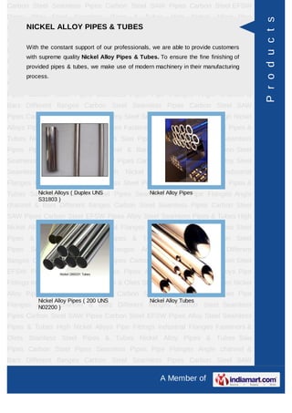 A Member of
Carbon Steel Seamless Pipes Carbon Steel SAW Pipes Carbon Steel EFSW
Pipes Alloy Steel Seamless Pipes & Tubes High Nickel Alloys Pipe Fittings Industrial
Flanges Fasteners & Olets Stainless Steel Pipes & Tubes Nickel Alloy Pipes &
Tubes Saw Pipes Carbon Steel Pipes Seamless Pipes Pipe Flanges Angle channel
& Bars Different flanges API 5L Pig Launchers & Receivers Thru-Kote Sleeves Half
Repair Pipe Sleeve Fittings & Flanges Dish End Austenitic Stainless Steel
Tubes Lean Duplex Stainless Steel Tubes Press Break Tubes Stainless Steel Flat
Bars ASTM 4130 PIPES FITTINGS CARBON STEEL PIPE CARBON STEEL
TUBES ALLOY STEEL PIPES ALLOY STEEL TUBES STAINLESS STEEL
SEAMLESS PIPES STAINLESS STEEL SEAMLESS TUBES STAINLESS STEEL
WELDED PIPES SPECIAL STEEL PRODUCTS ALUMINIUM COPPER NICKEL
PRODUCTS BAFFLE PLATES HOLLOW SECTION Carbon Steel Seamless
Pipes Carbon Steel SAW Pipes Carbon Steel EFSW Pipes Alloy Steel Seamless
Pipes & Tubes High Nickel Alloys Pipe Fittings Industrial Flanges Fasteners &
Olets Stainless Steel Pipes & Tubes Nickel Alloy Pipes & Tubes Saw Pipes Carbon
Steel Pipes Seamless Pipes Pipe Flanges Angle channel & Bars Different
flanges API 5L Pig Launchers & Receivers Thru-Kote Sleeves Half Repair Pipe
Sleeve Fittings & Flanges Dish End Austenitic Stainless Steel Tubes Lean Duplex
Stainless Steel Tubes Press Break Tubes Stainless Steel Flat Bars ASTM 4130
PIPES FITTINGS CARBON STEEL PIPE CARBON STEEL TUBES ALLOY STEEL
PIPES ALLOY STEEL TUBES STAINLESS STEEL SEAMLESS PIPES STAINLESS
STEEL SEAMLESS TUBES STAINLESS STEEL WELDED PIPES SPECIAL STEEL
PRODUCTS ALUMINIUM COPPER NICKEL PRODUCTS BAFFLE
PLATES HOLLOW SECTION Carbon Steel Seamless Pipes Carbon Steel SAW
Pipes Carbon Steel EFSW Pipes Alloy Steel Seamless Pipes & Tubes High Nickel
Alloys Pipe Fittings Industrial Flanges Fasteners & Olets Stainless Steel Pipes &
Tubes Nickel Alloy Pipes & Tubes Saw Pipes Carbon Steel Pipes Seamless
Pipes Pipe Flanges Angle channel & Bars Different flanges API 5L Pig Launchers &
Receivers Thru-Kote Sleeves Half Repair Pipe Sleeve Fittings & Flanges Dish
End Austenitic Stainless Steel Tubes Lean Duplex Stainless Steel Tubes Press
Break Tubes Stainless Steel Flat Bars ASTM 4130 PIPES FITTINGS CARBON
STEEL PIPE CARBON STEEL TUBES ALLOY STEEL PIPES ALLOY STEEL
TUBES STAINLESS STEEL SEAMLESS PIPES STAINLESS STEEL SEAMLESS
NICKEL ALLOY PIPES & TUBES
With the constant support of our professionals, we are able to provide customers
with supreme quality Nickel Alloy Pipes & Tubes. To ensure the fine finishing of
provided pipes & tubes, we make use of modern machinery in their manufacturing
process.
Nickel Alloys ( Duplex UNS
S31803 )
Nickel Alloy Pipes
Nickel Alloy Pipes ( 200 UNS
N02200 )
Nickel Alloy Tubes
Products
 