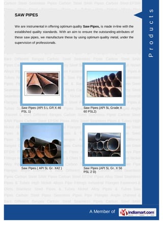 A Member of
Carbon Steel Seamless Pipes Carbon Steel SAW Pipes Carbon Steel EFSW
Pipes Alloy Steel Seamless Pipes & Tubes High Nickel Alloys Pipe Fittings Industrial
Flanges Fasteners & Olets Stainless Steel Pipes & Tubes Nickel Alloy Pipes &
Tubes Saw Pipes Carbon Steel Pipes Seamless Pipes Pipe Flanges Angle channel
& Bars Different flanges API 5L Pig Launchers & Receivers Thru-Kote Sleeves Half
Repair Pipe Sleeve Fittings & Flanges Dish End Austenitic Stainless Steel
Tubes Lean Duplex Stainless Steel Tubes Press Break Tubes Stainless Steel Flat
Bars ASTM 4130 PIPES FITTINGS CARBON STEEL PIPE CARBON STEEL
TUBES ALLOY STEEL PIPES ALLOY STEEL TUBES STAINLESS STEEL
SEAMLESS PIPES STAINLESS STEEL SEAMLESS TUBES STAINLESS STEEL
WELDED PIPES SPECIAL STEEL PRODUCTS ALUMINIUM COPPER NICKEL
PRODUCTS BAFFLE PLATES HOLLOW SECTION Carbon Steel Seamless
Pipes Carbon Steel SAW Pipes Carbon Steel EFSW Pipes Alloy Steel Seamless
Pipes & Tubes High Nickel Alloys Pipe Fittings Industrial Flanges Fasteners &
Olets Stainless Steel Pipes & Tubes Nickel Alloy Pipes & Tubes Saw Pipes Carbon
Steel Pipes Seamless Pipes Pipe Flanges Angle channel & Bars Different
flanges API 5L Pig Launchers & Receivers Thru-Kote Sleeves Half Repair Pipe
Sleeve Fittings & Flanges Dish End Austenitic Stainless Steel Tubes Lean Duplex
Stainless Steel Tubes Press Break Tubes Stainless Steel Flat Bars ASTM 4130
PIPES FITTINGS CARBON STEEL PIPE CARBON STEEL TUBES ALLOY STEEL
PIPES ALLOY STEEL TUBES STAINLESS STEEL SEAMLESS PIPES STAINLESS
STEEL SEAMLESS TUBES STAINLESS STEEL WELDED PIPES SPECIAL STEEL
PRODUCTS ALUMINIUM COPPER NICKEL PRODUCTS BAFFLE
PLATES HOLLOW SECTION Carbon Steel Seamless Pipes Carbon Steel SAW
Pipes Carbon Steel EFSW Pipes Alloy Steel Seamless Pipes & Tubes High Nickel
Alloys Pipe Fittings Industrial Flanges Fasteners & Olets Stainless Steel Pipes &
Tubes Nickel Alloy Pipes & Tubes Saw Pipes Carbon Steel Pipes Seamless
Pipes Pipe Flanges Angle channel & Bars Different flanges API 5L Pig Launchers &
Receivers Thru-Kote Sleeves Half Repair Pipe Sleeve Fittings & Flanges Dish
End Austenitic Stainless Steel Tubes Lean Duplex Stainless Steel Tubes Press
Break Tubes Stainless Steel Flat Bars ASTM 4130 PIPES FITTINGS CARBON
STEEL PIPE CARBON STEEL TUBES ALLOY STEEL PIPES ALLOY STEEL
TUBES STAINLESS STEEL SEAMLESS PIPES STAINLESS STEEL SEAMLESS
SAW PIPES
We are instrumental in offering optimum quality Saw Pipes, is made in-line with the
established quality standards. With an aim to ensure the outstanding attributes of
these saw pipes, we manufacture these by using optimum quality metal, under the
supervision of professionals.
Saw Pipes (API 5 L GR X 46
PSL 1)
Saw Pipes (API 5L Grade X
60 PSL2)
Saw Pipes ( API 5L Gr. X42 ) Saw Pipes (API 5L Gr. X 56
PSL 2 D)
Products
 