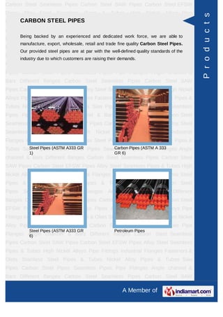 A Member of
Carbon Steel Seamless Pipes Carbon Steel SAW Pipes Carbon Steel EFSW
Pipes Alloy Steel Seamless Pipes & Tubes High Nickel Alloys Pipe Fittings Industrial
Flanges Fasteners & Olets Stainless Steel Pipes & Tubes Nickel Alloy Pipes &
Tubes Saw Pipes Carbon Steel Pipes Seamless Pipes Pipe Flanges Angle channel
& Bars Different flanges API 5L Pig Launchers & Receivers Thru-Kote Sleeves Half
Repair Pipe Sleeve Fittings & Flanges Dish End Austenitic Stainless Steel
Tubes Lean Duplex Stainless Steel Tubes Press Break Tubes Stainless Steel Flat
Bars ASTM 4130 PIPES FITTINGS CARBON STEEL PIPE CARBON STEEL
TUBES ALLOY STEEL PIPES ALLOY STEEL TUBES STAINLESS STEEL
SEAMLESS PIPES STAINLESS STEEL SEAMLESS TUBES STAINLESS STEEL
WELDED PIPES SPECIAL STEEL PRODUCTS ALUMINIUM COPPER NICKEL
PRODUCTS BAFFLE PLATES HOLLOW SECTION Carbon Steel Seamless
Pipes Carbon Steel SAW Pipes Carbon Steel EFSW Pipes Alloy Steel Seamless
Pipes & Tubes High Nickel Alloys Pipe Fittings Industrial Flanges Fasteners &
Olets Stainless Steel Pipes & Tubes Nickel Alloy Pipes & Tubes Saw Pipes Carbon
Steel Pipes Seamless Pipes Pipe Flanges Angle channel & Bars Different
flanges API 5L Pig Launchers & Receivers Thru-Kote Sleeves Half Repair Pipe
Sleeve Fittings & Flanges Dish End Austenitic Stainless Steel Tubes Lean Duplex
Stainless Steel Tubes Press Break Tubes Stainless Steel Flat Bars ASTM 4130
PIPES FITTINGS CARBON STEEL PIPE CARBON STEEL TUBES ALLOY STEEL
PIPES ALLOY STEEL TUBES STAINLESS STEEL SEAMLESS PIPES STAINLESS
STEEL SEAMLESS TUBES STAINLESS STEEL WELDED PIPES SPECIAL STEEL
PRODUCTS ALUMINIUM COPPER NICKEL PRODUCTS BAFFLE
PLATES HOLLOW SECTION Carbon Steel Seamless Pipes Carbon Steel SAW
Pipes Carbon Steel EFSW Pipes Alloy Steel Seamless Pipes & Tubes High Nickel
Alloys Pipe Fittings Industrial Flanges Fasteners & Olets Stainless Steel Pipes &
Tubes Nickel Alloy Pipes & Tubes Saw Pipes Carbon Steel Pipes Seamless
Pipes Pipe Flanges Angle channel & Bars Different flanges API 5L Pig Launchers &
Receivers Thru-Kote Sleeves Half Repair Pipe Sleeve Fittings & Flanges Dish
End Austenitic Stainless Steel Tubes Lean Duplex Stainless Steel Tubes Press
Break Tubes Stainless Steel Flat Bars ASTM 4130 PIPES FITTINGS CARBON
STEEL PIPE CARBON STEEL TUBES ALLOY STEEL PIPES ALLOY STEEL
TUBES STAINLESS STEEL SEAMLESS PIPES STAINLESS STEEL SEAMLESS
CARBON STEEL PIPES
Being backed by an experienced and dedicated work force, we are able to
manufacture, export, wholesale, retail and trade fine quality Carbon Steel Pipes.
Our provided steel pipes are at par with the well-defined quality standards of the
industry due to which customers are raising their demands.
Steel Pipes (ASTM A333 GR
1)
Carbon Pipes (ASTM A 333
GR 6)
Steel Pipes (ASTM A333 GR
6)
Petroleum Pipes
Products
 