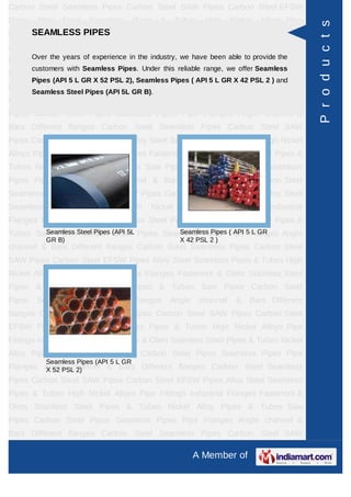 A Member of
Carbon Steel Seamless Pipes Carbon Steel SAW Pipes Carbon Steel EFSW
Pipes Alloy Steel Seamless Pipes & Tubes High Nickel Alloys Pipe Fittings Industrial
Flanges Fasteners & Olets Stainless Steel Pipes & Tubes Nickel Alloy Pipes &
Tubes Saw Pipes Carbon Steel Pipes Seamless Pipes Pipe Flanges Angle channel
& Bars Different flanges API 5L Pig Launchers & Receivers Thru-Kote Sleeves Half
Repair Pipe Sleeve Fittings & Flanges Dish End Austenitic Stainless Steel
Tubes Lean Duplex Stainless Steel Tubes Press Break Tubes Stainless Steel Flat
Bars ASTM 4130 PIPES FITTINGS CARBON STEEL PIPE CARBON STEEL
TUBES ALLOY STEEL PIPES ALLOY STEEL TUBES STAINLESS STEEL
SEAMLESS PIPES STAINLESS STEEL SEAMLESS TUBES STAINLESS STEEL
WELDED PIPES SPECIAL STEEL PRODUCTS ALUMINIUM COPPER NICKEL
PRODUCTS BAFFLE PLATES HOLLOW SECTION Carbon Steel Seamless
Pipes Carbon Steel SAW Pipes Carbon Steel EFSW Pipes Alloy Steel Seamless
Pipes & Tubes High Nickel Alloys Pipe Fittings Industrial Flanges Fasteners &
Olets Stainless Steel Pipes & Tubes Nickel Alloy Pipes & Tubes Saw Pipes Carbon
Steel Pipes Seamless Pipes Pipe Flanges Angle channel & Bars Different
flanges API 5L Pig Launchers & Receivers Thru-Kote Sleeves Half Repair Pipe
Sleeve Fittings & Flanges Dish End Austenitic Stainless Steel Tubes Lean Duplex
Stainless Steel Tubes Press Break Tubes Stainless Steel Flat Bars ASTM 4130
PIPES FITTINGS CARBON STEEL PIPE CARBON STEEL TUBES ALLOY STEEL
PIPES ALLOY STEEL TUBES STAINLESS STEEL SEAMLESS PIPES STAINLESS
STEEL SEAMLESS TUBES STAINLESS STEEL WELDED PIPES SPECIAL STEEL
PRODUCTS ALUMINIUM COPPER NICKEL PRODUCTS BAFFLE
PLATES HOLLOW SECTION Carbon Steel Seamless Pipes Carbon Steel SAW
Pipes Carbon Steel EFSW Pipes Alloy Steel Seamless Pipes & Tubes High Nickel
Alloys Pipe Fittings Industrial Flanges Fasteners & Olets Stainless Steel Pipes &
Tubes Nickel Alloy Pipes & Tubes Saw Pipes Carbon Steel Pipes Seamless
Pipes Pipe Flanges Angle channel & Bars Different flanges API 5L Pig Launchers &
Receivers Thru-Kote Sleeves Half Repair Pipe Sleeve Fittings & Flanges Dish
End Austenitic Stainless Steel Tubes Lean Duplex Stainless Steel Tubes Press
Break Tubes Stainless Steel Flat Bars ASTM 4130 PIPES FITTINGS CARBON
STEEL PIPE CARBON STEEL TUBES ALLOY STEEL PIPES ALLOY STEEL
TUBES STAINLESS STEEL SEAMLESS PIPES STAINLESS STEEL SEAMLESS
SEAMLESS PIPES
Over the years of experience in the industry, we have been able to provide the
customers with Seamless Pipes. Under this reliable range, we offer Seamless
Pipes (API 5 L GR X 52 PSL 2), Seamless Pipes ( API 5 L GR X 42 PSL 2 ) and
Seamless Steel Pipes (API 5L GR B).
Seamless Steel Pipes (API 5L
GR B)
Seamless Pipes ( API 5 L GR
X 42 PSL 2 )
Seamless Pipes (API 5 L GR
X 52 PSL 2)
Products
 