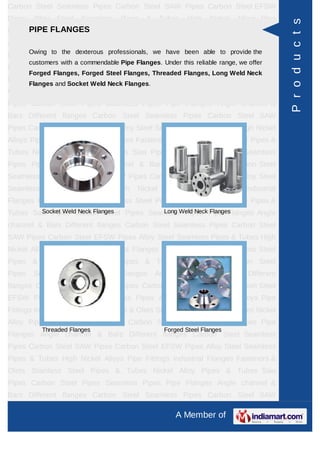 A Member of
Carbon Steel Seamless Pipes Carbon Steel SAW Pipes Carbon Steel EFSW
Pipes Alloy Steel Seamless Pipes & Tubes High Nickel Alloys Pipe Fittings Industrial
Flanges Fasteners & Olets Stainless Steel Pipes & Tubes Nickel Alloy Pipes &
Tubes Saw Pipes Carbon Steel Pipes Seamless Pipes Pipe Flanges Angle channel
& Bars Different flanges API 5L Pig Launchers & Receivers Thru-Kote Sleeves Half
Repair Pipe Sleeve Fittings & Flanges Dish End Austenitic Stainless Steel
Tubes Lean Duplex Stainless Steel Tubes Press Break Tubes Stainless Steel Flat
Bars ASTM 4130 PIPES FITTINGS CARBON STEEL PIPE CARBON STEEL
TUBES ALLOY STEEL PIPES ALLOY STEEL TUBES STAINLESS STEEL
SEAMLESS PIPES STAINLESS STEEL SEAMLESS TUBES STAINLESS STEEL
WELDED PIPES SPECIAL STEEL PRODUCTS ALUMINIUM COPPER NICKEL
PRODUCTS BAFFLE PLATES HOLLOW SECTION Carbon Steel Seamless
Pipes Carbon Steel SAW Pipes Carbon Steel EFSW Pipes Alloy Steel Seamless
Pipes & Tubes High Nickel Alloys Pipe Fittings Industrial Flanges Fasteners &
Olets Stainless Steel Pipes & Tubes Nickel Alloy Pipes & Tubes Saw Pipes Carbon
Steel Pipes Seamless Pipes Pipe Flanges Angle channel & Bars Different
flanges API 5L Pig Launchers & Receivers Thru-Kote Sleeves Half Repair Pipe
Sleeve Fittings & Flanges Dish End Austenitic Stainless Steel Tubes Lean Duplex
Stainless Steel Tubes Press Break Tubes Stainless Steel Flat Bars ASTM 4130
PIPES FITTINGS CARBON STEEL PIPE CARBON STEEL TUBES ALLOY STEEL
PIPES ALLOY STEEL TUBES STAINLESS STEEL SEAMLESS PIPES STAINLESS
STEEL SEAMLESS TUBES STAINLESS STEEL WELDED PIPES SPECIAL STEEL
PRODUCTS ALUMINIUM COPPER NICKEL PRODUCTS BAFFLE
PLATES HOLLOW SECTION Carbon Steel Seamless Pipes Carbon Steel SAW
Pipes Carbon Steel EFSW Pipes Alloy Steel Seamless Pipes & Tubes High Nickel
Alloys Pipe Fittings Industrial Flanges Fasteners & Olets Stainless Steel Pipes &
Tubes Nickel Alloy Pipes & Tubes Saw Pipes Carbon Steel Pipes Seamless
Pipes Pipe Flanges Angle channel & Bars Different flanges API 5L Pig Launchers &
Receivers Thru-Kote Sleeves Half Repair Pipe Sleeve Fittings & Flanges Dish
End Austenitic Stainless Steel Tubes Lean Duplex Stainless Steel Tubes Press
Break Tubes Stainless Steel Flat Bars ASTM 4130 PIPES FITTINGS CARBON
STEEL PIPE CARBON STEEL TUBES ALLOY STEEL PIPES ALLOY STEEL
TUBES STAINLESS STEEL SEAMLESS PIPES STAINLESS STEEL SEAMLESS
PIPE FLANGES
Owing to the dexterous professionals, we have been able to provide the customers
with a commendable Pipe Flanges. Under this reliable range, we offer Forged
Flanges, Forged Steel Flanges, Threaded Flanges, Long Weld Neck Flanges
and Socket Weld Neck Flanges.
Socket Weld Neck Flanges Long Weld Neck Flanges
Threaded Flanges Forged Steel Flanges
Products
 
