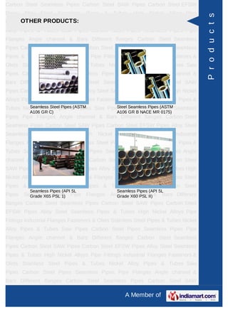 A Member of
Carbon Steel Seamless Pipes Carbon Steel SAW Pipes Carbon Steel EFSW
Pipes Alloy Steel Seamless Pipes & Tubes High Nickel Alloys Pipe Fittings Industrial
Flanges Fasteners & Olets Stainless Steel Pipes & Tubes Nickel Alloy Pipes &
Tubes Saw Pipes Carbon Steel Pipes Seamless Pipes Pipe Flanges Angle channel
& Bars Different flanges API 5L Pig Launchers & Receivers Thru-Kote Sleeves Half
Repair Pipe Sleeve Fittings & Flanges Dish End Austenitic Stainless Steel
Tubes Lean Duplex Stainless Steel Tubes Press Break Tubes Stainless Steel Flat
Bars ASTM 4130 PIPES FITTINGS CARBON STEEL PIPE CARBON STEEL
TUBES ALLOY STEEL PIPES ALLOY STEEL TUBES STAINLESS STEEL
SEAMLESS PIPES STAINLESS STEEL SEAMLESS TUBES STAINLESS STEEL
WELDED PIPES SPECIAL STEEL PRODUCTS ALUMINIUM COPPER NICKEL
PRODUCTS BAFFLE PLATES HOLLOW SECTION Carbon Steel Seamless
Pipes Carbon Steel SAW Pipes Carbon Steel EFSW Pipes Alloy Steel Seamless
Pipes & Tubes High Nickel Alloys Pipe Fittings Industrial Flanges Fasteners &
Olets Stainless Steel Pipes & Tubes Nickel Alloy Pipes & Tubes Saw Pipes Carbon
Steel Pipes Seamless Pipes Pipe Flanges Angle channel & Bars Different
flanges API 5L Pig Launchers & Receivers Thru-Kote Sleeves Half Repair Pipe
Sleeve Fittings & Flanges Dish End Austenitic Stainless Steel Tubes Lean Duplex
Stainless Steel Tubes Press Break Tubes Stainless Steel Flat Bars ASTM 4130
PIPES FITTINGS CARBON STEEL PIPE CARBON STEEL TUBES ALLOY STEEL
PIPES ALLOY STEEL TUBES STAINLESS STEEL SEAMLESS PIPES STAINLESS
STEEL SEAMLESS TUBES STAINLESS STEEL WELDED PIPES SPECIAL STEEL
PRODUCTS ALUMINIUM COPPER NICKEL PRODUCTS BAFFLE
PLATES HOLLOW SECTION Carbon Steel Seamless Pipes Carbon Steel SAW
Pipes Carbon Steel EFSW Pipes Alloy Steel Seamless Pipes & Tubes High Nickel
Alloys Pipe Fittings Industrial Flanges Fasteners & Olets Stainless Steel Pipes &
Tubes Nickel Alloy Pipes & Tubes Saw Pipes Carbon Steel Pipes Seamless
Pipes Pipe Flanges Angle channel & Bars Different flanges API 5L Pig Launchers &
Receivers Thru-Kote Sleeves Half Repair Pipe Sleeve Fittings & Flanges Dish
End Austenitic Stainless Steel Tubes Lean Duplex Stainless Steel Tubes Press
Break Tubes Stainless Steel Flat Bars ASTM 4130 PIPES FITTINGS CARBON
STEEL PIPE CARBON STEEL TUBES ALLOY STEEL PIPES ALLOY STEEL
TUBES STAINLESS STEEL SEAMLESS PIPES STAINLESS STEEL SEAMLESS
API 5L
RELIABLE PIPES & TUBES LTD. Is one of the biggest Stockholder and Supplier of
Carbon Steel LSAW / DSAW / HSAW and Seamless Pipes. Our stock capacity of
almost 40,000 M/Ton of pipes ranging from ½" NB to 24" NB in case of Seamless
and from 18" NB to 100" NB in case of SAW Pipes. We stock all grades right from
API 5L Gr.
API 5L GR.B PSL 1 Pipe API 5L GR.B PSL 2 Carbon
Steel Pipe
API 5L X 42 PSL 1 Pipe API 5L X42 PSL 2 Carbon
Steel Pipe
Products
 