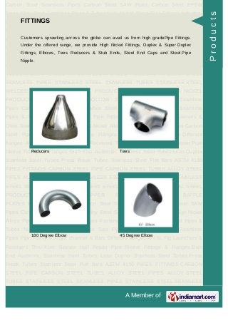 A Member of
Carbon Steel Seamless Pipes Carbon Steel SAW Pipes Carbon Steel EFSW
Pipes Alloy Steel Seamless Pipes & Tubes High Nickel Alloys Pipe Fittings Industrial
Flanges Fasteners & Olets Stainless Steel Pipes & Tubes Nickel Alloy Pipes &
Tubes Saw Pipes Carbon Steel Pipes Seamless Pipes Pipe Flanges Angle channel
& Bars Different flanges API 5L Pig Launchers & Receivers Thru-Kote Sleeves Half
Repair Pipe Sleeve Fittings & Flanges Dish End Austenitic Stainless Steel
Tubes Lean Duplex Stainless Steel Tubes Press Break Tubes Stainless Steel Flat
Bars ASTM 4130 PIPES FITTINGS CARBON STEEL PIPE CARBON STEEL
TUBES ALLOY STEEL PIPES ALLOY STEEL TUBES STAINLESS STEEL
SEAMLESS PIPES STAINLESS STEEL SEAMLESS TUBES STAINLESS STEEL
WELDED PIPES SPECIAL STEEL PRODUCTS ALUMINIUM COPPER NICKEL
PRODUCTS BAFFLE PLATES HOLLOW SECTION Carbon Steel Seamless
Pipes Carbon Steel SAW Pipes Carbon Steel EFSW Pipes Alloy Steel Seamless
Pipes & Tubes High Nickel Alloys Pipe Fittings Industrial Flanges Fasteners &
Olets Stainless Steel Pipes & Tubes Nickel Alloy Pipes & Tubes Saw Pipes Carbon
Steel Pipes Seamless Pipes Pipe Flanges Angle channel & Bars Different
flanges API 5L Pig Launchers & Receivers Thru-Kote Sleeves Half Repair Pipe
Sleeve Fittings & Flanges Dish End Austenitic Stainless Steel Tubes Lean Duplex
Stainless Steel Tubes Press Break Tubes Stainless Steel Flat Bars ASTM 4130
PIPES FITTINGS CARBON STEEL PIPE CARBON STEEL TUBES ALLOY STEEL
PIPES ALLOY STEEL TUBES STAINLESS STEEL SEAMLESS PIPES STAINLESS
STEEL SEAMLESS TUBES STAINLESS STEEL WELDED PIPES SPECIAL STEEL
PRODUCTS ALUMINIUM COPPER NICKEL PRODUCTS BAFFLE
PLATES HOLLOW SECTION Carbon Steel Seamless Pipes Carbon Steel SAW
Pipes Carbon Steel EFSW Pipes Alloy Steel Seamless Pipes & Tubes High Nickel
Alloys Pipe Fittings Industrial Flanges Fasteners & Olets Stainless Steel Pipes &
Tubes Nickel Alloy Pipes & Tubes Saw Pipes Carbon Steel Pipes Seamless
Pipes Pipe Flanges Angle channel & Bars Different flanges API 5L Pig Launchers &
Receivers Thru-Kote Sleeves Half Repair Pipe Sleeve Fittings & Flanges Dish
End Austenitic Stainless Steel Tubes Lean Duplex Stainless Steel Tubes Press
Break Tubes Stainless Steel Flat Bars ASTM 4130 PIPES FITTINGS CARBON
STEEL PIPE CARBON STEEL TUBES ALLOY STEEL PIPES ALLOY STEEL
TUBES STAINLESS STEEL SEAMLESS PIPES STAINLESS STEEL SEAMLESS
FITTINGS
Customers sprawling across the globe can avail us from high gradePipe Fittings.
Under the offered range, we provide High Nickel Fittings, Duplex & Super Duplex
Fittings, Elbows, Tees Reducers & Stub Ends, Steel End Caps and Steel Pipe
Nipple.
Reducers Tees
180 Degree Elbow 45 Degree Elbow
Products
 