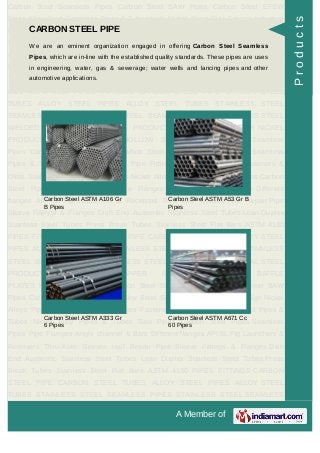 A Member of
Carbon Steel Seamless Pipes Carbon Steel SAW Pipes Carbon Steel EFSW
Pipes Alloy Steel Seamless Pipes & Tubes High Nickel Alloys Pipe Fittings Industrial
Flanges Fasteners & Olets Stainless Steel Pipes & Tubes Nickel Alloy Pipes &
Tubes Saw Pipes Carbon Steel Pipes Seamless Pipes Pipe Flanges Angle channel
& Bars Different flanges API 5L Pig Launchers & Receivers Thru-Kote Sleeves Half
Repair Pipe Sleeve Fittings & Flanges Dish End Austenitic Stainless Steel
Tubes Lean Duplex Stainless Steel Tubes Press Break Tubes Stainless Steel Flat
Bars ASTM 4130 PIPES FITTINGS CARBON STEEL PIPE CARBON STEEL
TUBES ALLOY STEEL PIPES ALLOY STEEL TUBES STAINLESS STEEL
SEAMLESS PIPES STAINLESS STEEL SEAMLESS TUBES STAINLESS STEEL
WELDED PIPES SPECIAL STEEL PRODUCTS ALUMINIUM COPPER NICKEL
PRODUCTS BAFFLE PLATES HOLLOW SECTION Carbon Steel Seamless
Pipes Carbon Steel SAW Pipes Carbon Steel EFSW Pipes Alloy Steel Seamless
Pipes & Tubes High Nickel Alloys Pipe Fittings Industrial Flanges Fasteners &
Olets Stainless Steel Pipes & Tubes Nickel Alloy Pipes & Tubes Saw Pipes Carbon
Steel Pipes Seamless Pipes Pipe Flanges Angle channel & Bars Different
flanges API 5L Pig Launchers & Receivers Thru-Kote Sleeves Half Repair Pipe
Sleeve Fittings & Flanges Dish End Austenitic Stainless Steel Tubes Lean Duplex
Stainless Steel Tubes Press Break Tubes Stainless Steel Flat Bars ASTM 4130
PIPES FITTINGS CARBON STEEL PIPE CARBON STEEL TUBES ALLOY STEEL
PIPES ALLOY STEEL TUBES STAINLESS STEEL SEAMLESS PIPES STAINLESS
STEEL SEAMLESS TUBES STAINLESS STEEL WELDED PIPES SPECIAL STEEL
PRODUCTS ALUMINIUM COPPER NICKEL PRODUCTS BAFFLE
PLATES HOLLOW SECTION Carbon Steel Seamless Pipes Carbon Steel SAW
Pipes Carbon Steel EFSW Pipes Alloy Steel Seamless Pipes & Tubes High Nickel
Alloys Pipe Fittings Industrial Flanges Fasteners & Olets Stainless Steel Pipes &
Tubes Nickel Alloy Pipes & Tubes Saw Pipes Carbon Steel Pipes Seamless
Pipes Pipe Flanges Angle channel & Bars Different flanges API 5L Pig Launchers &
Receivers Thru-Kote Sleeves Half Repair Pipe Sleeve Fittings & Flanges Dish
End Austenitic Stainless Steel Tubes Lean Duplex Stainless Steel Tubes Press
Break Tubes Stainless Steel Flat Bars ASTM 4130 PIPES FITTINGS CARBON
STEEL PIPE CARBON STEEL TUBES ALLOY STEEL PIPES ALLOY STEEL
TUBES STAINLESS STEEL SEAMLESS PIPES STAINLESS STEEL SEAMLESS
CARBON STEEL PIPE
We are an eminent organization engaged in offering Carbon Steel Seamless
Pipes, which are in-line with the established quality standards. These pipes are uses
in engineering, water, gas & sewerage; water wells and lancing pipes and other
automotive applications.
Carbon Steel ASTM A106 Gr
B Pipes
Carbon Steel ASTM A53 Gr B
Pipes
Carbon Steel ASTM A333 Gr
6 Pipes
Carbon Steel ASTM A671 Cc
60 Pipes
Products
 