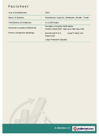A Member of
F a c t s h e e t
Year of Establishment : 1975
Nature of Business : Manufacturer, Exporter, Wholesaler, Retailer, Trader
Total Number of Employees : 11 to 25 People
Standards & Quality Certifications :
Standards & Quality Certifications
OHSAS 18001:2007 Valid up to 29th May 2015
Primary Competitive Advantage : Experienced R & D
Department
Large Product Line
Large Production Capacity
 