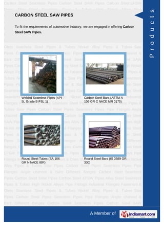 A Member of
Carbon Steel Seamless Pipes Carbon Steel SAW Pipes Carbon Steel EFSW
Pipes Alloy Steel Seamless Pipes & Tubes High Nickel Alloys Pipe Fittings Industrial
Flanges Fasteners & Olets Stainless Steel Pipes & Tubes Nickel Alloy Pipes &
Tubes Saw Pipes Carbon Steel Pipes Seamless Pipes Pipe Flanges Angle channel
& Bars Different flanges API 5L Pig Launchers & Receivers Thru-Kote Sleeves Half
Repair Pipe Sleeve Fittings & Flanges Dish End Austenitic Stainless Steel
Tubes Lean Duplex Stainless Steel Tubes Press Break Tubes Stainless Steel Flat
Bars ASTM 4130 PIPES FITTINGS CARBON STEEL PIPE CARBON STEEL
TUBES ALLOY STEEL PIPES ALLOY STEEL TUBES STAINLESS STEEL
SEAMLESS PIPES STAINLESS STEEL SEAMLESS TUBES STAINLESS STEEL
WELDED PIPES SPECIAL STEEL PRODUCTS ALUMINIUM COPPER NICKEL
PRODUCTS BAFFLE PLATES HOLLOW SECTION Carbon Steel Seamless
Pipes Carbon Steel SAW Pipes Carbon Steel EFSW Pipes Alloy Steel Seamless
Pipes & Tubes High Nickel Alloys Pipe Fittings Industrial Flanges Fasteners &
Olets Stainless Steel Pipes & Tubes Nickel Alloy Pipes & Tubes Saw Pipes Carbon
Steel Pipes Seamless Pipes Pipe Flanges Angle channel & Bars Different
flanges API 5L Pig Launchers & Receivers Thru-Kote Sleeves Half Repair Pipe
Sleeve Fittings & Flanges Dish End Austenitic Stainless Steel Tubes Lean Duplex
Stainless Steel Tubes Press Break Tubes Stainless Steel Flat Bars ASTM 4130
PIPES FITTINGS CARBON STEEL PIPE CARBON STEEL TUBES ALLOY STEEL
PIPES ALLOY STEEL TUBES STAINLESS STEEL SEAMLESS PIPES STAINLESS
STEEL SEAMLESS TUBES STAINLESS STEEL WELDED PIPES SPECIAL STEEL
PRODUCTS ALUMINIUM COPPER NICKEL PRODUCTS BAFFLE
PLATES HOLLOW SECTION Carbon Steel Seamless Pipes Carbon Steel SAW
Pipes Carbon Steel EFSW Pipes Alloy Steel Seamless Pipes & Tubes High Nickel
Alloys Pipe Fittings Industrial Flanges Fasteners & Olets Stainless Steel Pipes &
Tubes Nickel Alloy Pipes & Tubes Saw Pipes Carbon Steel Pipes Seamless
Pipes Pipe Flanges Angle channel & Bars Different flanges API 5L Pig Launchers &
Receivers Thru-Kote Sleeves Half Repair Pipe Sleeve Fittings & Flanges Dish
End Austenitic Stainless Steel Tubes Lean Duplex Stainless Steel Tubes Press
Break Tubes Stainless Steel Flat Bars ASTM 4130 PIPES FITTINGS CARBON
STEEL PIPE CARBON STEEL TUBES ALLOY STEEL PIPES ALLOY STEEL
TUBES STAINLESS STEEL SEAMLESS PIPES STAINLESS STEEL SEAMLESS
CARBON STEEL SAW PIPES
To fit the requirements of automotive industry, we are engaged in offering Carbon
Steel SAW Pipes.
Welded Seamless Pipes (API
5L Grade B PSL 1)
Carbon Steel Bars (ASTM A
106 GR C NACE MR 0175)
Round Steel Tubes (SA 106
GR N NACE IBR)
Round Steel Bars (IS 3589 GR
330)
Products
 