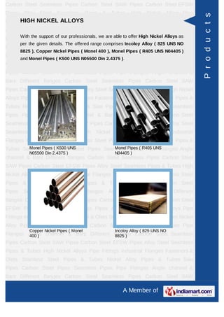 A Member of
Carbon Steel Seamless Pipes Carbon Steel SAW Pipes Carbon Steel EFSW
Pipes Alloy Steel Seamless Pipes & Tubes High Nickel Alloys Pipe Fittings Industrial
Flanges Fasteners & Olets Stainless Steel Pipes & Tubes Nickel Alloy Pipes &
Tubes Saw Pipes Carbon Steel Pipes Seamless Pipes Pipe Flanges Angle channel
& Bars Different flanges API 5L Pig Launchers & Receivers Thru-Kote Sleeves Half
Repair Pipe Sleeve Fittings & Flanges Dish End Austenitic Stainless Steel
Tubes Lean Duplex Stainless Steel Tubes Press Break Tubes Stainless Steel Flat
Bars ASTM 4130 PIPES FITTINGS CARBON STEEL PIPE CARBON STEEL
TUBES ALLOY STEEL PIPES ALLOY STEEL TUBES STAINLESS STEEL
SEAMLESS PIPES STAINLESS STEEL SEAMLESS TUBES STAINLESS STEEL
WELDED PIPES SPECIAL STEEL PRODUCTS ALUMINIUM COPPER NICKEL
PRODUCTS BAFFLE PLATES HOLLOW SECTION Carbon Steel Seamless
Pipes Carbon Steel SAW Pipes Carbon Steel EFSW Pipes Alloy Steel Seamless
Pipes & Tubes High Nickel Alloys Pipe Fittings Industrial Flanges Fasteners &
Olets Stainless Steel Pipes & Tubes Nickel Alloy Pipes & Tubes Saw Pipes Carbon
Steel Pipes Seamless Pipes Pipe Flanges Angle channel & Bars Different
flanges API 5L Pig Launchers & Receivers Thru-Kote Sleeves Half Repair Pipe
Sleeve Fittings & Flanges Dish End Austenitic Stainless Steel Tubes Lean Duplex
Stainless Steel Tubes Press Break Tubes Stainless Steel Flat Bars ASTM 4130
PIPES FITTINGS CARBON STEEL PIPE CARBON STEEL TUBES ALLOY STEEL
PIPES ALLOY STEEL TUBES STAINLESS STEEL SEAMLESS PIPES STAINLESS
STEEL SEAMLESS TUBES STAINLESS STEEL WELDED PIPES SPECIAL STEEL
PRODUCTS ALUMINIUM COPPER NICKEL PRODUCTS BAFFLE
PLATES HOLLOW SECTION Carbon Steel Seamless Pipes Carbon Steel SAW
Pipes Carbon Steel EFSW Pipes Alloy Steel Seamless Pipes & Tubes High Nickel
Alloys Pipe Fittings Industrial Flanges Fasteners & Olets Stainless Steel Pipes &
Tubes Nickel Alloy Pipes & Tubes Saw Pipes Carbon Steel Pipes Seamless
Pipes Pipe Flanges Angle channel & Bars Different flanges API 5L Pig Launchers &
Receivers Thru-Kote Sleeves Half Repair Pipe Sleeve Fittings & Flanges Dish
End Austenitic Stainless Steel Tubes Lean Duplex Stainless Steel Tubes Press
Break Tubes Stainless Steel Flat Bars ASTM 4130 PIPES FITTINGS CARBON
STEEL PIPE CARBON STEEL TUBES ALLOY STEEL PIPES ALLOY STEEL
TUBES STAINLESS STEEL SEAMLESS PIPES STAINLESS STEEL SEAMLESS
HIGH NICKEL ALLOYS
With the support of our professionals, we are able to offer High Nickel Alloys as per
the given details. The offered range comprises Incoloy Alloy ( 825 UNS NO 8825 ),
Copper Nickel Pipes ( Monel 400 ), Monel Pipes ( R405 UNS N04405 ) and Monel
Pipes ( K500 UNS N05500 Din 2.4375 ).
Incoloy Alloy ( 800H UNS NO
8810 )
Monel Pipes ( K500 UNS
N05500 Din 2.4375 )
Monel Pipes ( R405 UNS
N04405 )
Copper Nickel Pipes ( Monel
400 )
Products
 