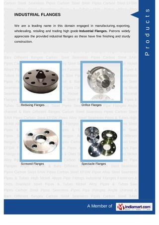 A Member of
Carbon Steel Seamless Pipes Carbon Steel SAW Pipes Carbon Steel EFSW
Pipes Alloy Steel Seamless Pipes & Tubes High Nickel Alloys Pipe Fittings Industrial
Flanges Fasteners & Olets Stainless Steel Pipes & Tubes Nickel Alloy Pipes &
Tubes Saw Pipes Carbon Steel Pipes Seamless Pipes Pipe Flanges Angle channel
& Bars Different flanges API 5L Pig Launchers & Receivers Thru-Kote Sleeves Half
Repair Pipe Sleeve Fittings & Flanges Dish End Austenitic Stainless Steel
Tubes Lean Duplex Stainless Steel Tubes Press Break Tubes Stainless Steel Flat
Bars ASTM 4130 PIPES FITTINGS CARBON STEEL PIPE CARBON STEEL
TUBES ALLOY STEEL PIPES ALLOY STEEL TUBES STAINLESS STEEL
SEAMLESS PIPES STAINLESS STEEL SEAMLESS TUBES STAINLESS STEEL
WELDED PIPES SPECIAL STEEL PRODUCTS ALUMINIUM COPPER NICKEL
PRODUCTS BAFFLE PLATES HOLLOW SECTION Carbon Steel Seamless
Pipes Carbon Steel SAW Pipes Carbon Steel EFSW Pipes Alloy Steel Seamless
Pipes & Tubes High Nickel Alloys Pipe Fittings Industrial Flanges Fasteners &
Olets Stainless Steel Pipes & Tubes Nickel Alloy Pipes & Tubes Saw Pipes Carbon
Steel Pipes Seamless Pipes Pipe Flanges Angle channel & Bars Different
flanges API 5L Pig Launchers & Receivers Thru-Kote Sleeves Half Repair Pipe
Sleeve Fittings & Flanges Dish End Austenitic Stainless Steel Tubes Lean Duplex
Stainless Steel Tubes Press Break Tubes Stainless Steel Flat Bars ASTM 4130
PIPES FITTINGS CARBON STEEL PIPE CARBON STEEL TUBES ALLOY STEEL
PIPES ALLOY STEEL TUBES STAINLESS STEEL SEAMLESS PIPES STAINLESS
STEEL SEAMLESS TUBES STAINLESS STEEL WELDED PIPES SPECIAL STEEL
PRODUCTS ALUMINIUM COPPER NICKEL PRODUCTS BAFFLE
PLATES HOLLOW SECTION Carbon Steel Seamless Pipes Carbon Steel SAW
Pipes Carbon Steel EFSW Pipes Alloy Steel Seamless Pipes & Tubes High Nickel
Alloys Pipe Fittings Industrial Flanges Fasteners & Olets Stainless Steel Pipes &
Tubes Nickel Alloy Pipes & Tubes Saw Pipes Carbon Steel Pipes Seamless
Pipes Pipe Flanges Angle channel & Bars Different flanges API 5L Pig Launchers &
Receivers Thru-Kote Sleeves Half Repair Pipe Sleeve Fittings & Flanges Dish
End Austenitic Stainless Steel Tubes Lean Duplex Stainless Steel Tubes Press
Break Tubes Stainless Steel Flat Bars ASTM 4130 PIPES FITTINGS CARBON
STEEL PIPE CARBON STEEL TUBES ALLOY STEEL PIPES ALLOY STEEL
TUBES STAINLESS STEEL SEAMLESS PIPES STAINLESS STEEL SEAMLESS
INDUSTRIAL FLANGES
We are a leading name in this domain engaged in manufacturing, exporting,
wholesaling, retailing and trading high grade Industrial Flanges. Patrons widely
appreciate the provided industrial flanges as these have fine finishing and sturdy
construction.
Reducing Flanges Orifice Flanges
Screwed Flanges Spectacle Flanges
Products
 
