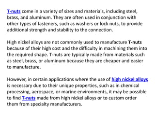 T-nuts come in a variety of sizes and materials, including steel,
brass, and aluminum. They are often used in conjunction with
other types of fasteners, such as washers or lock nuts, to provide
additional strength and stability to the connection.
High nickel alloys are not commonly used to manufacture T-nuts
because of their high cost and the difficulty in machining them into
the required shape. T-nuts are typically made from materials such
as steel, brass, or aluminum because they are cheaper and easier
to manufacture.
However, in certain applications where the use of high nickel alloys
is necessary due to their unique properties, such as in chemical
processing, aerospace, or marine environments, it may be possible
to find T-nuts made from high nickel alloys or to custom order
them from specialty manufacturers.
 