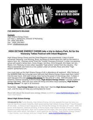 FOR IMMEDIATE RELEASE

Contact:
High Octane Energy Chews
c/o Traci L. DelVecchio, Director of Marketing
Tel: (858) 200-0678
Fax: (858) 200-0687
Email: info@tobrands.com



 HIGH OCTANE ENERGY CHEWS take a trip to Asbury Park, NJ for the
          Visionary Tattoo Festival with Inked Magazine
High Octane Energy Chews and the Inked Magazine crew experienced 3 days of world
renowned Tattooing, Live Painting, Music, Burlesque & Performance Art right on the beach in
Asbury Park, NJ! Visionary Artist "Chet Zar" hosted "Visionary Primitive”, a killer live painting
group with guest's James Kern, Corey Kruger, Jon Clue, Chris Dingwell, Kim Reed, Jon Jon,
Pastor, R.H. McClurg, & many other reputable “high octane” artists from the industry. The
Asbury boardwalk was home to a live outdoor urban art exhibit, Music and other “high
octane” performance art.

Live music kept up the High Octane Energy of all in attendance all weekend! After Parties at
the WONDER BAR, bar & Lounge were held and High Octane Energy Chews kept them rockin’
into the wee hours. With each energy chew having the power of one energy shot, 3 chews in
each bag gave the crew 3 times the energy for the price of 1 shot. With the power of B
Vitamins, Siberian Ginseng, & Amino Acids, High Octane Energy Chews™ provide explosive
energy that lasts! With rock your socks off energy and tattoo-esque packaging, High Octane
Energy Chews™ fit right in at Visionary!

Remember… buy Energy Chews that you WILL feel! Feel the High Octane Energy™
rush…and the buzz will keep you coming back for more!

More info about the brand new energy chews available at www.HighOctaneEnergy.com for
more information.

About High Octane Energy

Introduced by the To Go Brands, High Octane Energy not only appeals the tase but also is a
natural way to ernergize instantly. Each great-tasting High Octane Energy Chew™ has the power
of one shot. 3 chews in each bag gives you 3 times the energy for the price of 1 shot. With the
power of B Vitamins, Siberian Ginseng, & Amino Acids, High Octane Energy Chews™ provide
explosive energy that lasts! Plus- we’ve pulled out the sugar, the corn syrup, and the artificial
flavors and colors which…let’s face it…aren’t good for any athlete. High Octane Energy Chews™
= your money, your energy, and your image saved… www.HighOctaneEnergy.com
 