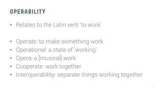 OPERABILITY
•  Relates to the Latin verb ‘to work’
•  Operate: to make something work
•  Operational: a state of ‘working’
•  Opera: a [musical] work
•  Cooperate: work together 
•  Interoperability: separate things working together
10
 
