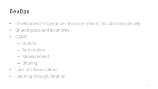 DevOps
•  Development + Operations teams (+ others) collaborating closely
•  Shared goals and incentives
•  CAMS
–  Culture
–  Automation
–  Measurement
–  Sharing
•  Lack of ‘blame culture’
•  Learning through iteration
24
 