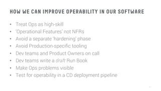 HOW WE CAN IMPROVE OPERABILITY IN OUR SOFTWARE
•  Treat Ops as high-skill
•  ‘Operational Features’ not NFRs
•  Avoid a separate ‘hardening’ phase
•  Avoid Production-speciﬁc tooling
•  Dev teams and Product Owners on call
•  Dev teams write a draft Run Book
•  Make Ops problems visible
•  Test for operability in a CD deployment pipeline
41
 