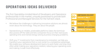 OPERATIONS IDEAS DELIVERED
The ﬁrst Operability-minded blend of Developers and Operations
professionals in the market, uniquely positioned to provide both
Professional and Managed Services for the full tech stack.

•  We believe the challenges in delivering innovative solutions are almost
never about the technology. They are about the people.

•  Standardising on reliable, predictable platforms takes the technical
discussions off the table and lets companies focus on their real issues:
spending time and mental energy solving business-changing problems.

•  Shift your IT investments from maintenance to innovation: we help you
transform your operations from a cost center to a competitive advantage.
We enable your software development teams to work faster and ship more
often while making your operations resilient, reducing your operating costs
and making it scale more effectively.
5
 