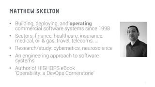 MATTHEW SKELTON
•  Building, deploying, and operating
commercial software systems since 1998
•  Sectors: ﬁnance, healthcare, insurance,
medical, oil & gas, travel, telecoms, …
•  Research/study: cybernetics, neuroscience
•  An engineering approach to software
systems
•  Author of HIGHOPS eBook
‘Operability: a DevOps Cornerstone’
7
 